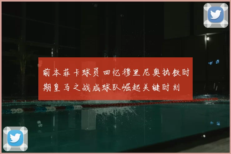 前本菲卡球员回忆穆里尼奥执教时期皇马之战成球队崛起关键时刻