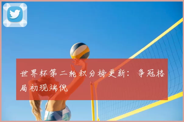 世界杯第二轮积分榜更新：争冠格局初现端倪