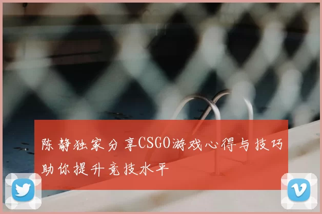 陈静独家分享CSGO游戏心得与技巧助你提升竞技水平