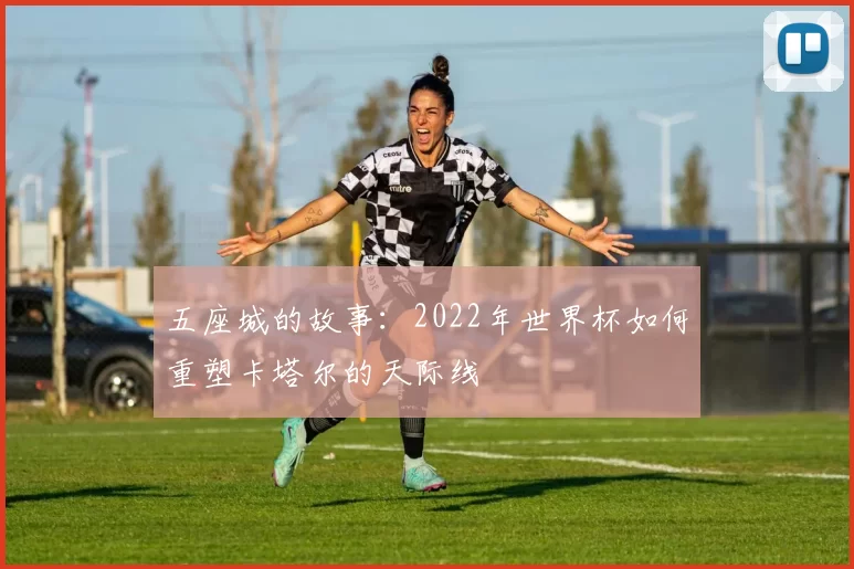 五座城的故事:2022年世界杯如何重塑卡塔尔的天际线