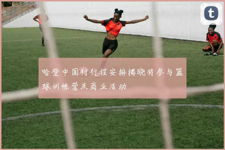 哈登中国行行程安排揭晓将参与篮球训练营及商业活动
