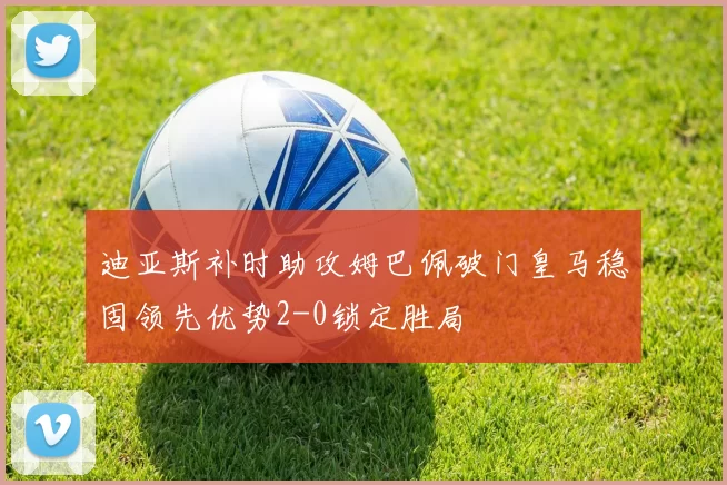 迪亚斯补时助攻姆巴佩破门皇马稳固领先优势2-0锁定胜局
