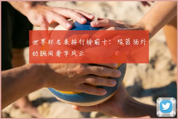 世界杯名表排行榜前十：绿茵场外的腕间奢华风云