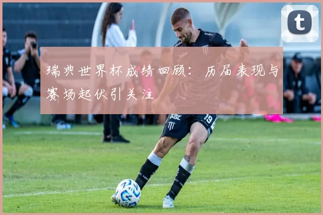 瑞典世界杯成绩回顾:历届表现与赛场起伏引关注