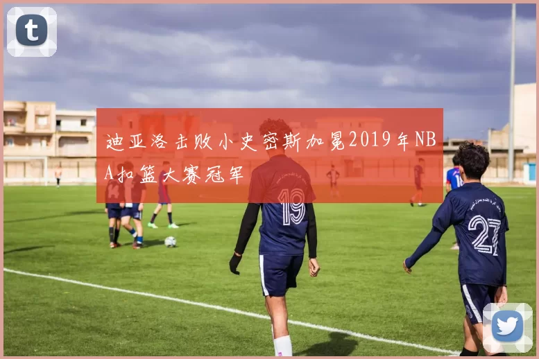 迪亚洛击败小史密斯加冕2019年NBA扣篮大赛冠军