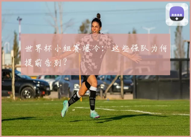 世界杯小组赛爆冷:这些强队为何提前告别?