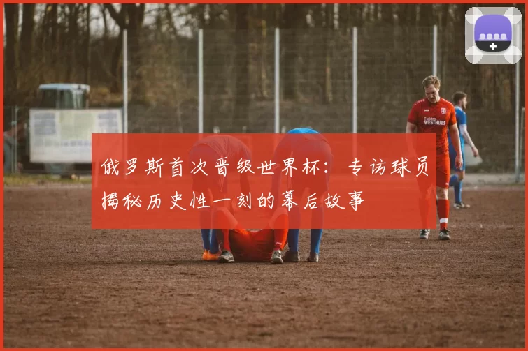 俄罗斯首次晋级世界杯：专访球员揭秘历史性一刻的幕后故事