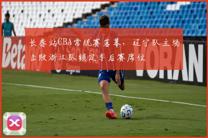 长春站CBA常规赛落幕，辽宁队主场击败浙江队锁定季后赛席位