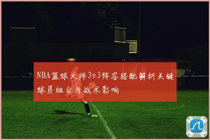 NBA篮球大师3v3阵容搭配解析关键球员组合与战术影响