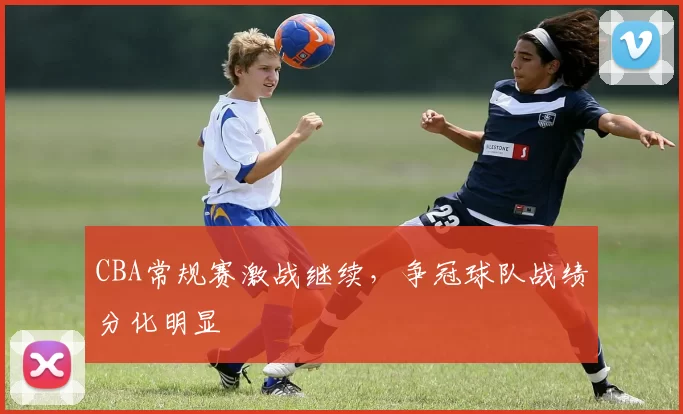 CBA常规赛激战继续，争冠球队战绩分化明显