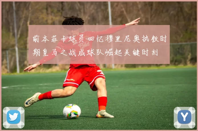 前本菲卡球员回忆穆里尼奥执教时期皇马之战成球队崛起关键时刻