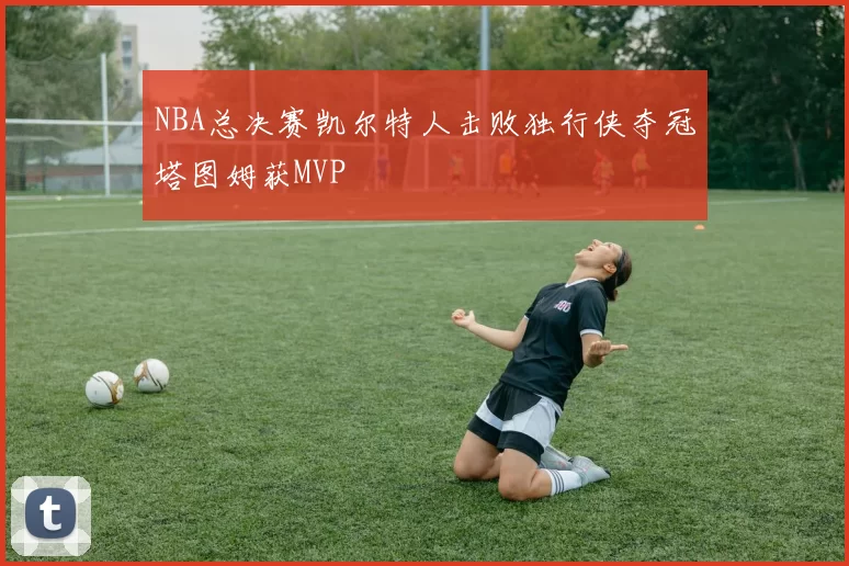 NBA总决赛凯尔特人击败独行侠夺冠塔图姆获MVP