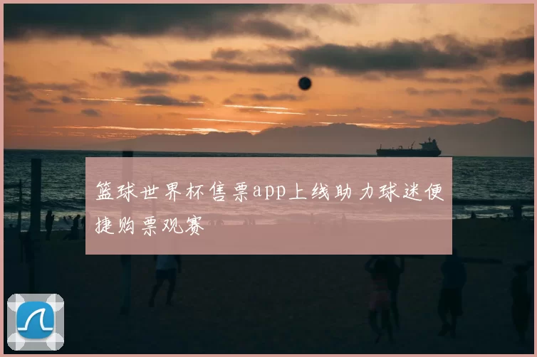 篮球世界杯售票app上线助力球迷便捷购票观赛