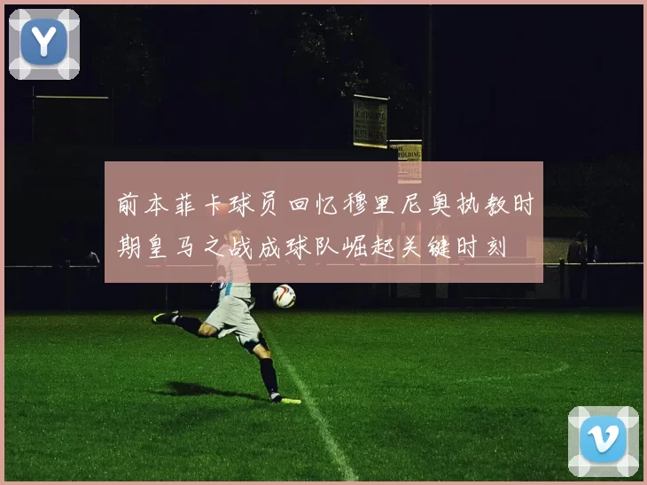 前本菲卡球员回忆穆里尼奥执教时期皇马之战成球队崛起关键时刻