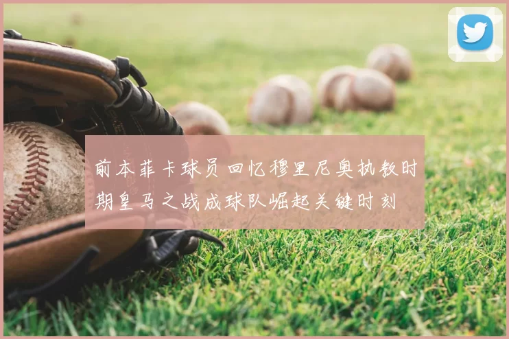前本菲卡球员回忆穆里尼奥执教时期皇马之战成球队崛起关键时刻