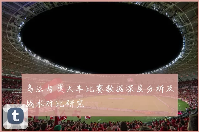 乌法与莫火车比赛数据深度分析及战术对比研究