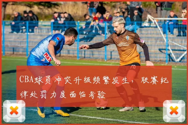 CBA球员冲突升级频繁发生，联赛纪律处罚力度面临考验