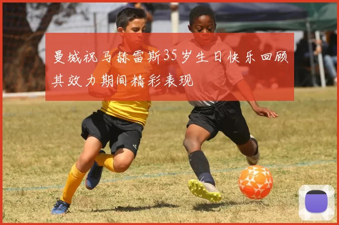 曼城祝马赫雷斯35岁生日快乐回顾其效力期间精彩表现